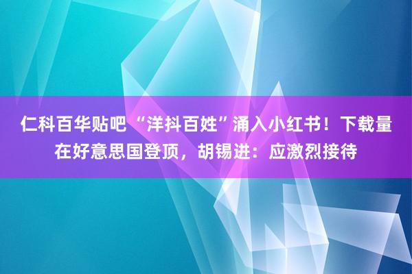 仁科百华贴吧 “洋抖百姓”涌入小红书！下载量在好意思国登顶，胡锡进：应激烈接待