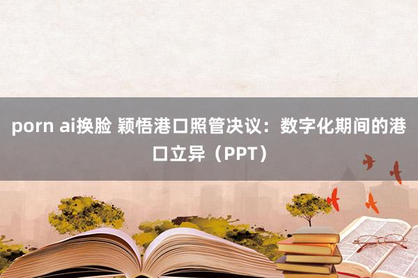 porn ai换脸 颖悟港口照管决议：数字化期间的港口立异（PPT）