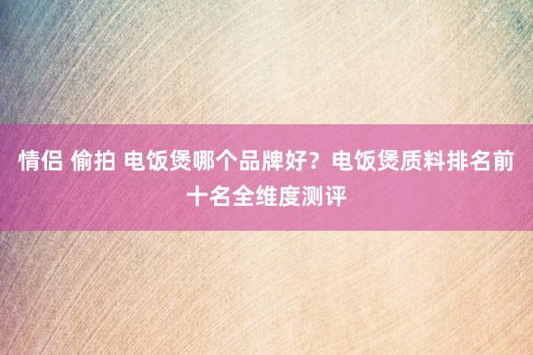 情侣 偷拍 电饭煲哪个品牌好？电饭煲质料排名前十名全维度测评