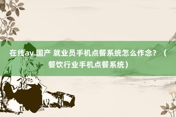 在线av 国产 就业员手机点餐系统怎么作念？（餐饮行业手机点餐系统）