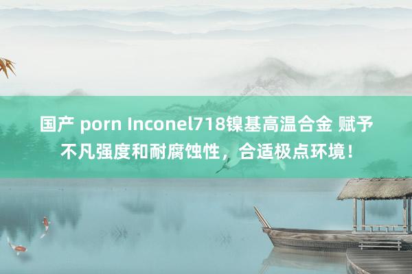 国产 porn Inconel718镍基高温合金 赋予不凡强度和耐腐蚀性，合适极点环境！