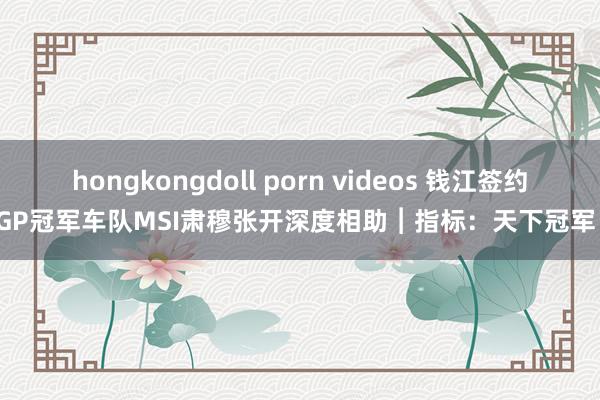 hongkongdoll porn videos 钱江签约GP冠军车队MSI肃穆张开深度相助︱指标：天下冠军！