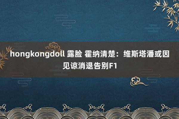 hongkongdoll 露脸 霍纳清楚：维斯塔潘或因见谅消退告别F1