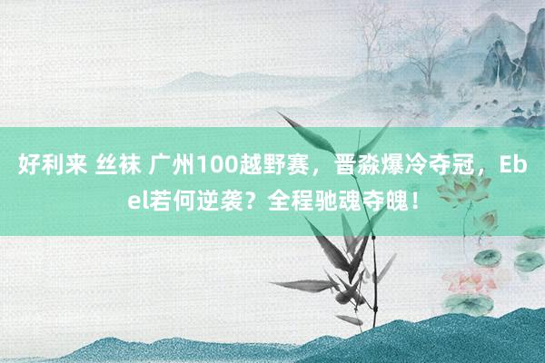 好利来 丝袜 广州100越野赛，晋淼爆冷夺冠，Ebel若何逆袭？全程驰魂夺魄！