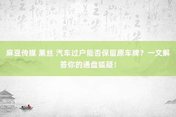 麻豆传媒 黑丝 汽车过户能否保留原车牌？一文解答你的通盘狐疑！
