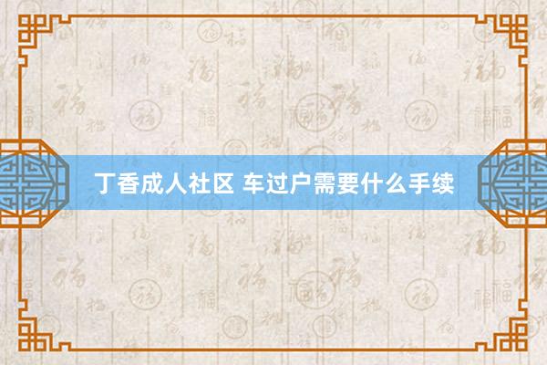 丁香成人社区 车过户需要什么手续