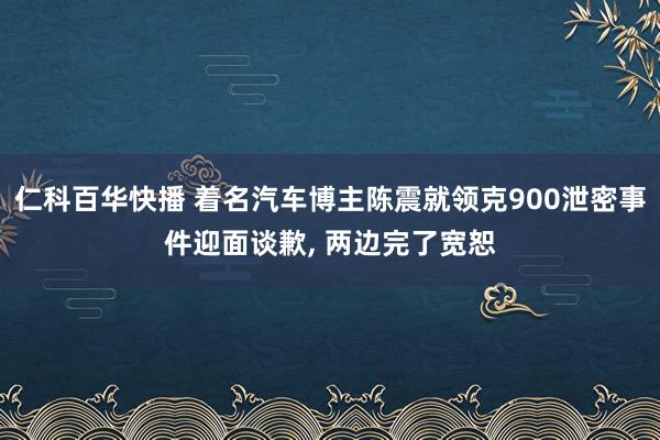 仁科百华快播 着名汽车博主陈震就领克900泄密事件迎面谈歉， 两边完了宽恕