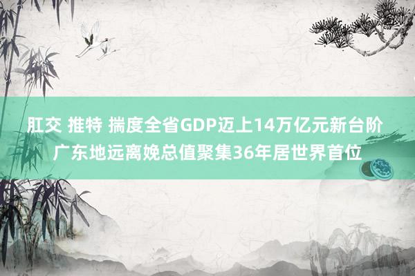 肛交 推特 揣度全省GDP迈上14万亿元新台阶 广东地远离娩总值聚集36年居世界首位