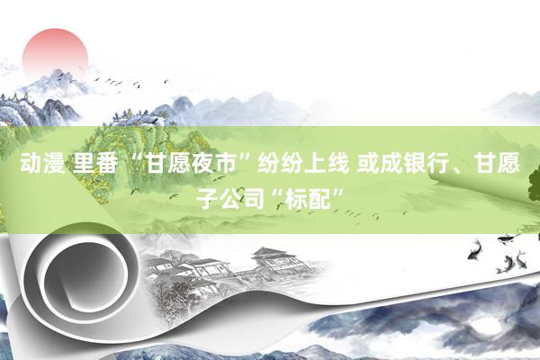 动漫 里番 “甘愿夜市”纷纷上线 或成银行、甘愿子公司“标配”