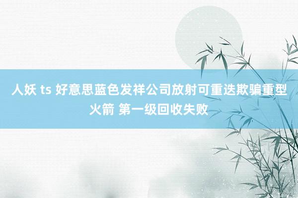 人妖 ts 好意思蓝色发祥公司放射可重迭欺骗重型火箭 第一级回收失败