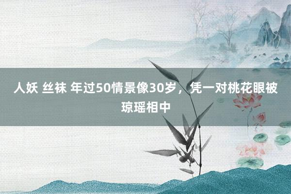 人妖 丝袜 年过50情景像30岁，凭一对桃花眼被琼瑶相中