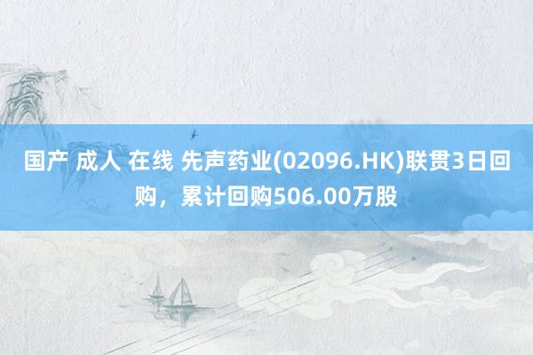 国产 成人 在线 先声药业(02096.HK)联贯3日回购，累计回购506.00万股