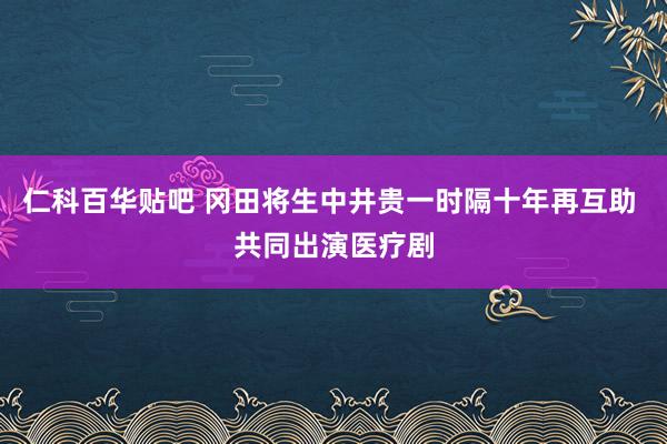 仁科百华贴吧 冈田将生中井贵一时隔十年再互助 共同出演医疗剧