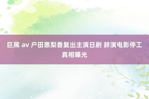 巨屌 av 户田惠梨香复出主演日剧 辞演电影停工真相曝光