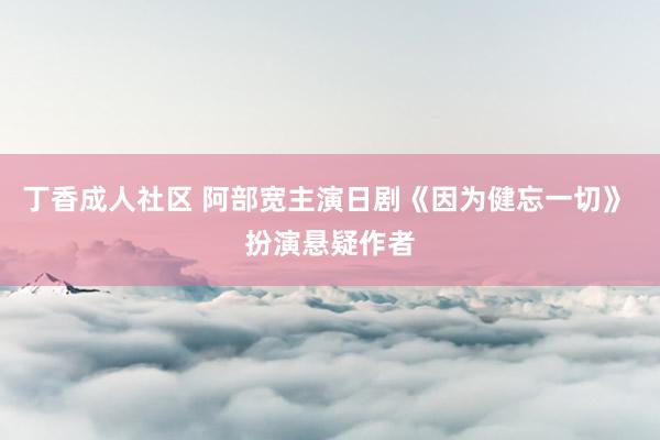丁香成人社区 阿部宽主演日剧《因为健忘一切》 扮演悬疑作者