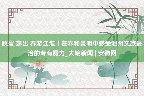 跳蛋 露出 春游江淮丨在春和景明中感受池州文旅妥洽的专有魔力_大皖新闻 | 安徽网
