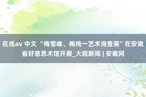 在线av 中文 “梅雪峰、梅纯一艺术询查展”在安徽省好意思术馆开展_大皖新闻 | 安徽网