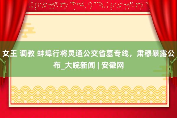 女王 调教 蚌埠行将灵通公交省墓专线，肃穆暴露公布_大皖新闻 | 安徽网