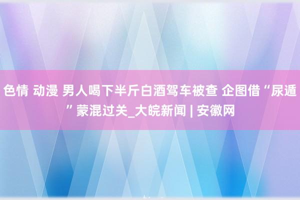 色情 动漫 男人喝下半斤白酒驾车被查 企图借“尿遁”蒙混过关_大皖新闻 | 安徽网