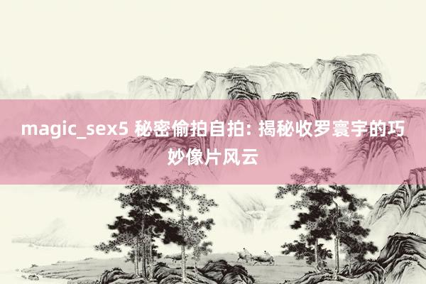 magic_sex5 秘密偷拍自拍: 揭秘收罗寰宇的巧妙像片风云