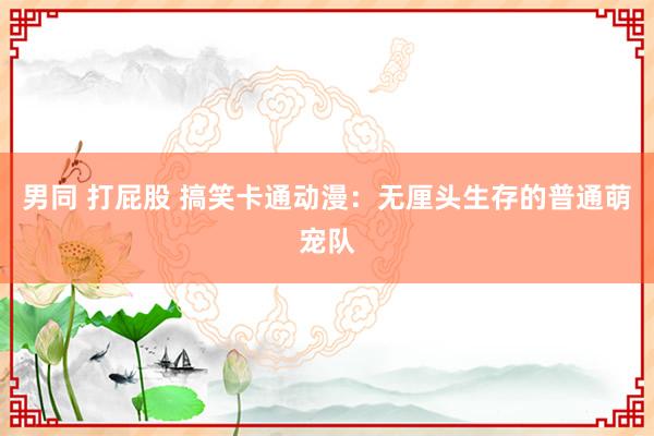 男同 打屁股 搞笑卡通动漫：无厘头生存的普通萌宠队