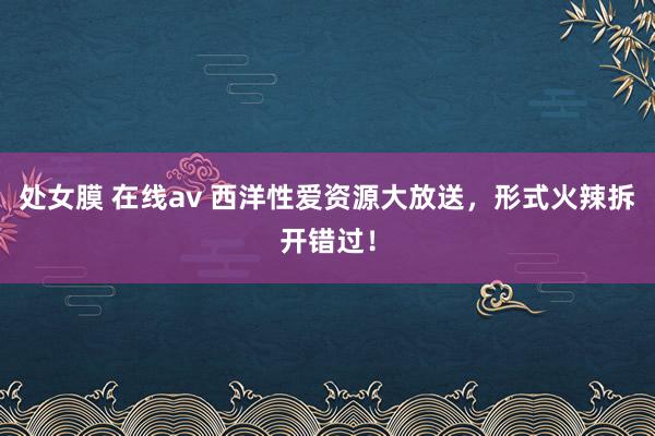 处女膜 在线av 西洋性爱资源大放送，形式火辣拆开错过！