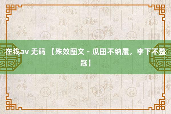 在线av 无码 【殊效图文 - 瓜田不纳履，李下不整冠】