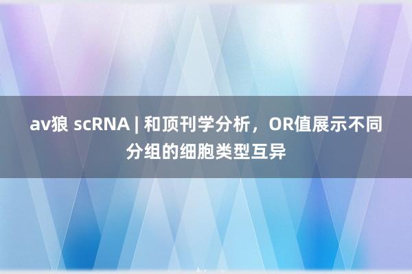 av狼 scRNA | 和顶刊学分析，OR值展示不同分组的细胞类型互异