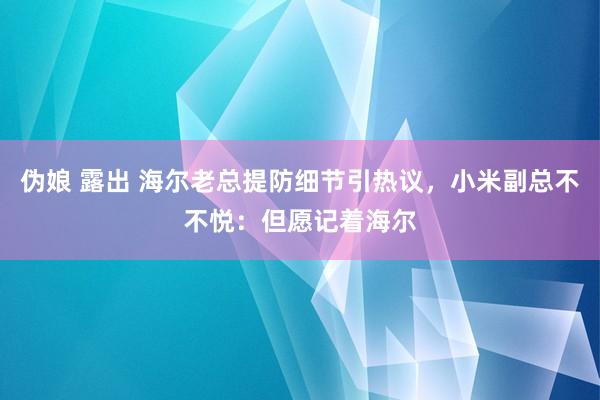 伪娘 露出 海尔老总提防细节引热议，小米副总不不悦：但愿记着海尔
