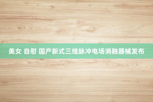 美女 自慰 国产新式三维脉冲电场消融器械发布