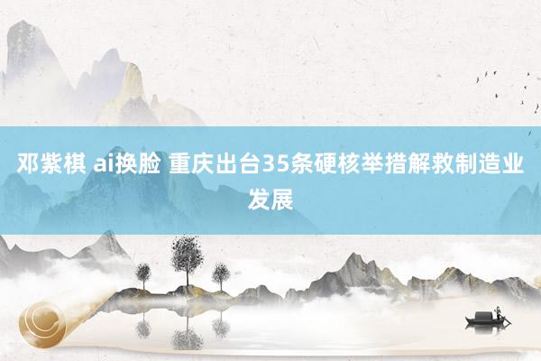 邓紫棋 ai换脸 重庆出台35条硬核举措解救制造业发展
