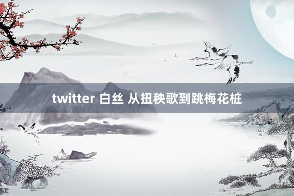 twitter 白丝 从扭秧歌到跳梅花桩