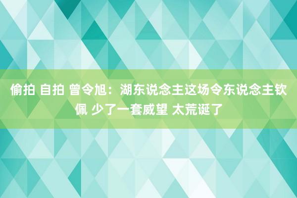 偷拍 自拍 曾令旭：湖东说念主这场令东说念主钦佩 少了一套威望 太荒诞了