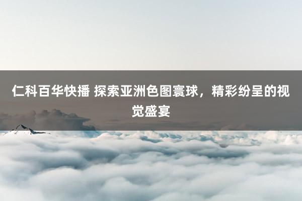 仁科百华快播 探索亚洲色图寰球，精彩纷呈的视觉盛宴