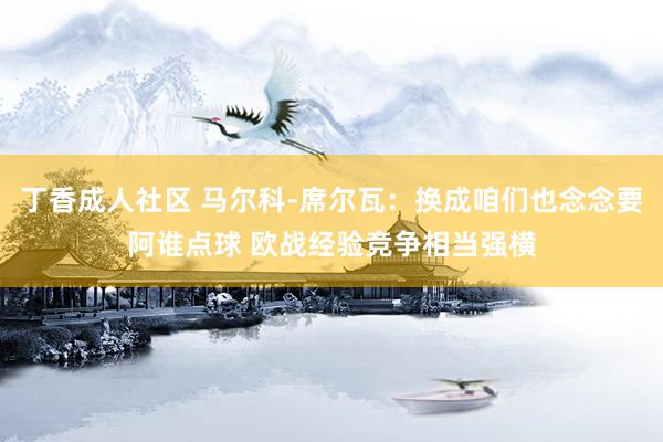丁香成人社区 马尔科-席尔瓦：换成咱们也念念要阿谁点球 欧战经验竞争相当强横