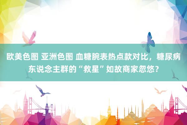 欧美色图 亚洲色图 血糖腕表热点款对比，糖尿病东说念主群的“救星”如故商家忽悠？