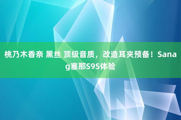 桃乃木香奈 黑丝 顶级音质，改造耳夹预备！Sanag塞那S9S体验