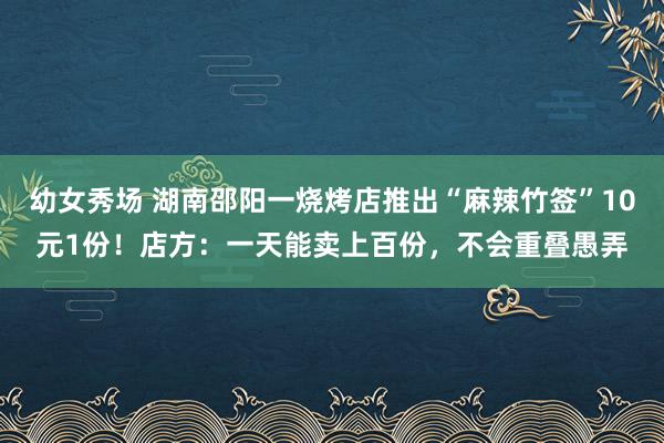 幼女秀场 湖南邵阳一烧烤店推出“麻辣竹签”10元1份！店方：一天能卖上百份，不会重叠愚弄