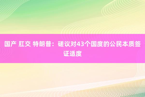国产 肛交 特朗普：磋议对43个国度的公民本质签证适度