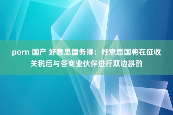 porn 国产 好意思国务卿：好意思国将在征收关税后与各商业伙伴进行双边斟酌