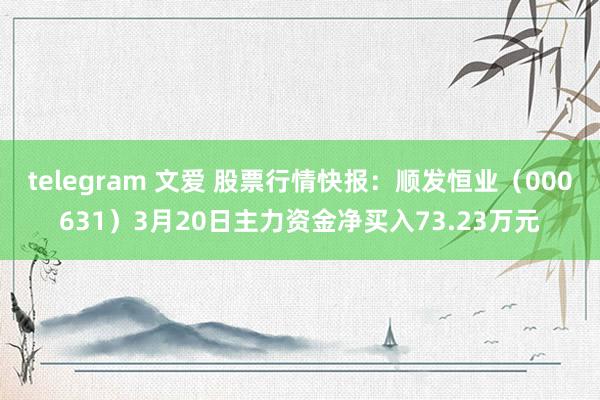 telegram 文爱 股票行情快报：顺发恒业（000631）3月20日主力资金净买入73.23万元