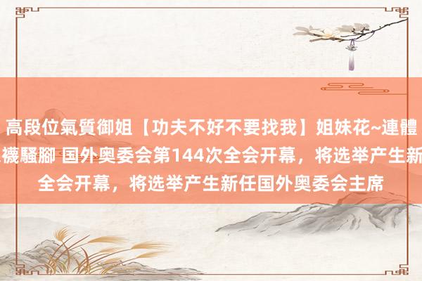 高段位氣質御姐【功夫不好不要找我】姐妹花~連體絲襪~大奶晃動~絲襪騷腳 国外奥委会第144次全会开幕，将选举产生新任国外奥委会主席
