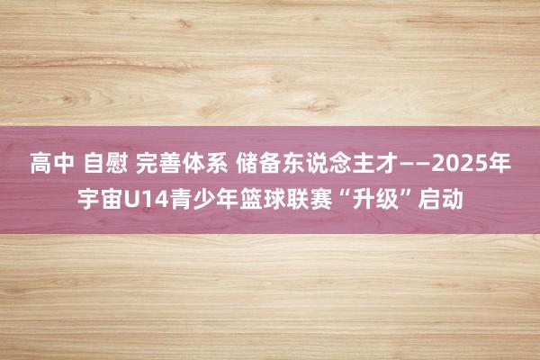 高中 自慰 完善体系 储备东说念主才——2025年宇宙U14青少年篮球联赛“升级”启动