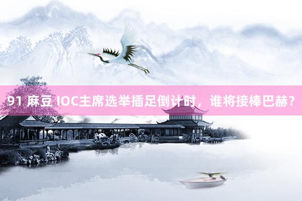 91 麻豆 IOC主席选举插足倒计时，谁将接棒巴赫？