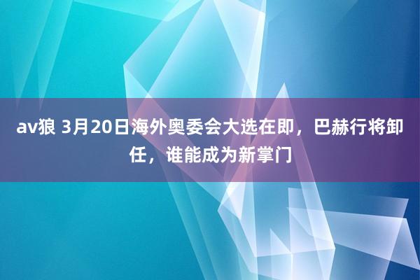 av狼 3月20日海外奥委会大选在即，巴赫行将卸任，谁能成为新掌门