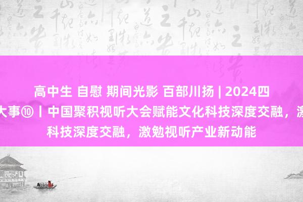 高中生 自慰 期间光影 百部川扬 | 2024四川省文化发展十件大事⑩丨中国聚积视听大会赋能文化科技深度交融，激勉视听产业新动能