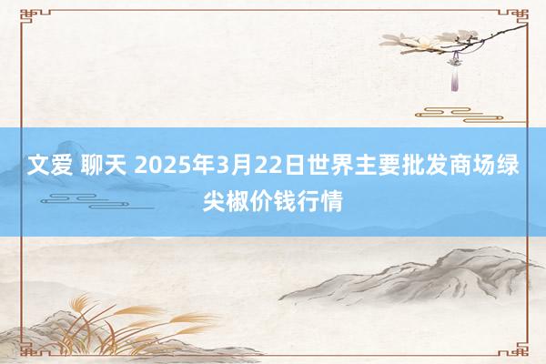 文爱 聊天 2025年3月22日世界主要批发商场绿尖椒价钱行情