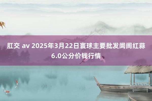 肛交 av 2025年3月22日寰球主要批发阛阓红蒜6.0公分价钱行情