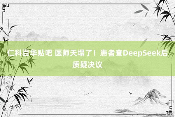仁科百华贴吧 医师天塌了！患者查DeepSeek后质疑决议