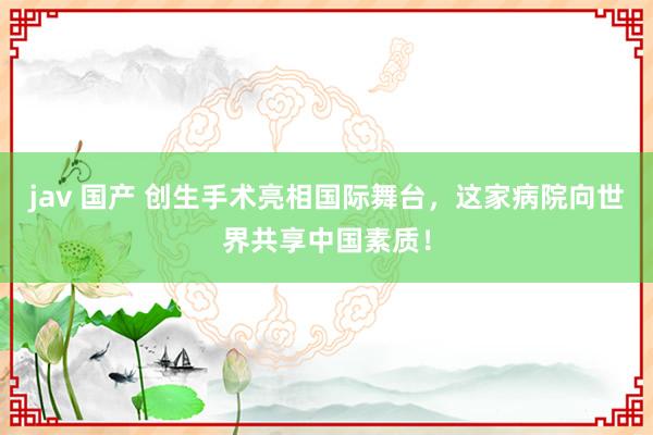 jav 国产 创生手术亮相国际舞台，这家病院向世界共享中国素质！